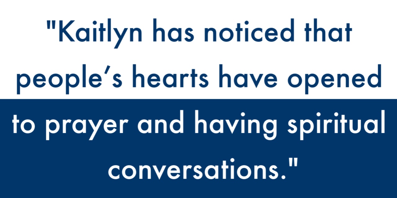 "Kaitlyn has noticed that people’s hearts have opened to prayer and having spiritual conversations."